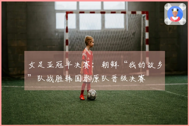 女足亚冠半决赛:朝鲜“我的故乡”队战胜韩国水原队晋级决赛