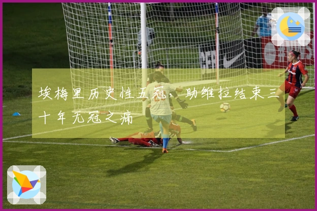 埃梅里历史性五冠，助维拉结束三十年无冠之痛