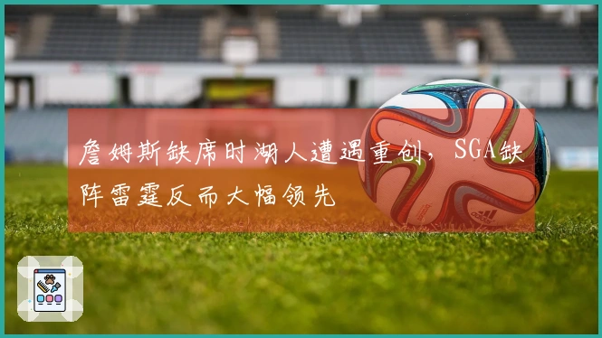 詹姆斯缺席时湖人遭遇重创,SGA缺阵雷霆反而大幅领先