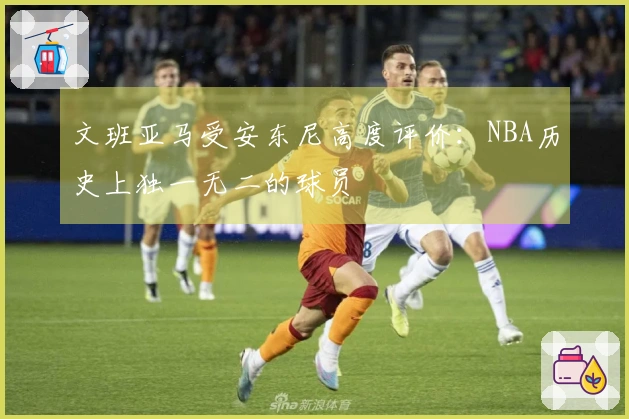 文班亚马受安东尼高度评价：NBA历史上独一无二的球员