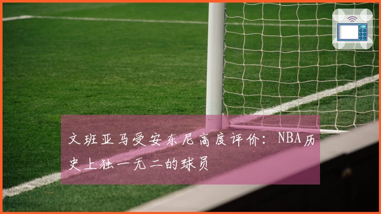 文班亚马受安东尼高度评价：NBA历史上独一无二的球员