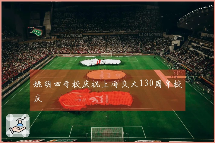 姚明回母校庆祝上海交大130周年校庆